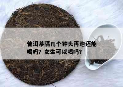 普洱茶隔几个钟头再泡还能喝吗？女生可以喝吗？