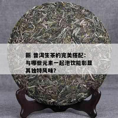 新 普洱生茶的完美搭配：与哪些元素一起泡饮能彰显其独特风味？