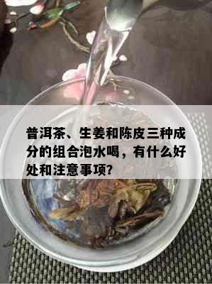 普洱茶、生姜和陈皮三种成分的组合泡水喝，有什么好处和注意事项？