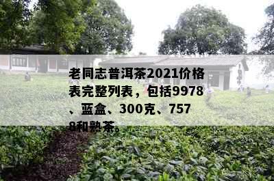 老同志普洱茶2021价格表完整列表，包括9978、蓝盒、300克、7578和熟茶。