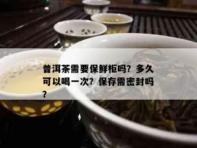 普洱茶需要保鲜柜吗？多久可以喝一次？保存需密封吗？