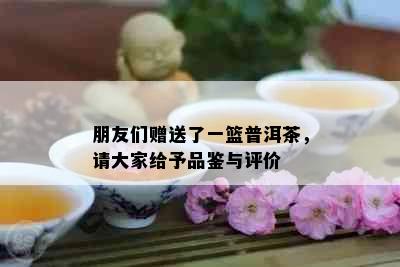 朋友们赠送了一篮普洱茶，请大家给予品鉴与评价