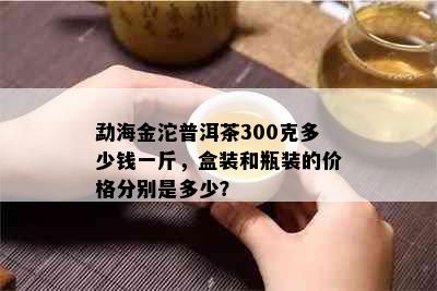 勐海金沱普洱茶300克多少钱一斤，盒装和瓶装的价格分别是多少？