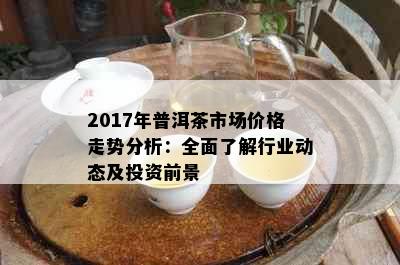 2017年普洱茶市场价格走势分析：全面了解行业动态及投资前景