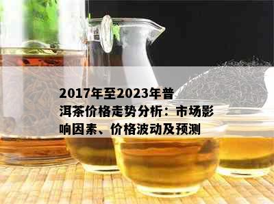 2017年至2023年普洱茶价格走势分析：市场影响因素、价格波动及预测