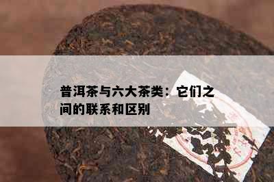 普洱茶与六大茶类：它们之间的联系和区别