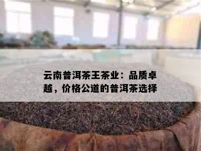 云南普洱茶王茶业：品质卓越，价格公道的普洱茶选择