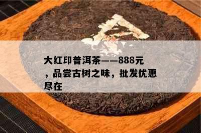 大红印普洱茶——888元，品尝古树之味，批发优惠尽在