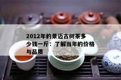 2012年的景迈古树茶多少钱一斤：了解当年的价格与品质