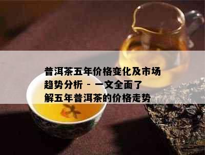 普洱茶五年价格变化及市场趋势分析 - 一文全面了解五年普洱茶的价格走势