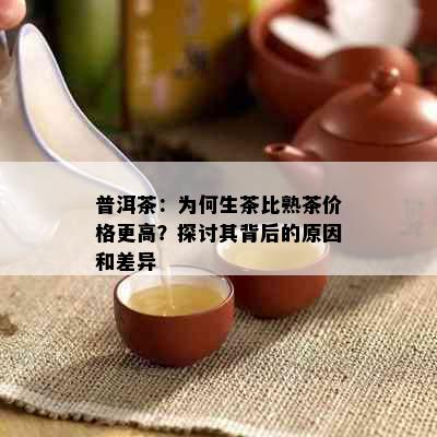 普洱茶：为何生茶比熟茶价格更高？探讨其背后的原因和差异