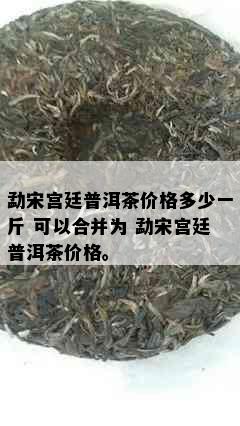 勐宋宫廷普洱茶价格多少一斤 可以合并为 勐宋宫廷普洱茶价格。