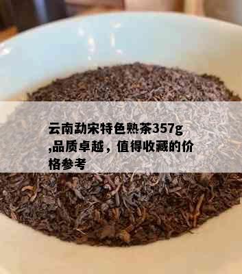 云南勐宋特色熟茶357g,品质卓越，值得收藏的价格参考