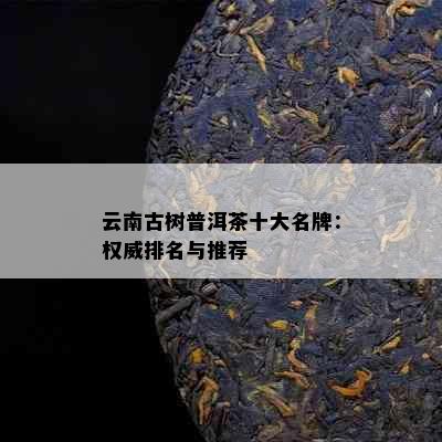 云南古树普洱茶十大名牌：权威排名与推荐