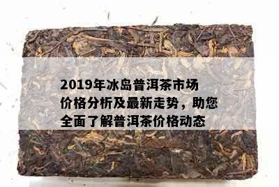 2019年冰岛普洱茶市场价格分析及最新走势，助您全面了解普洱茶价格动态