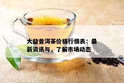 大益普洱茶价格行情表：最新资讯与，了解市场动态