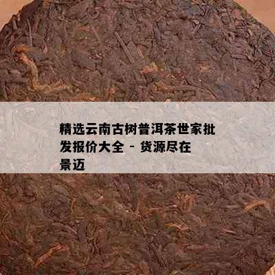 精选云南古树普洱茶世家批发报价大全 - 货源尽在景迈