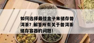 如何选择更佳盒子来储存普洱茶？解答所有关于普洱茶储存容器的问题！