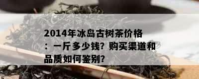 2014年冰岛古树茶价格：一斤多少钱？购买渠道和品质如何鉴别？