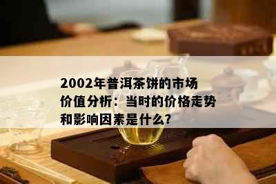 2002年普洱茶饼的市场价值分析：当时的价格走势和影响因素是什么？