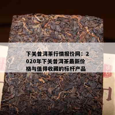 下关普洱茶行情报价网：2020年下关普洱茶最新价格与值得收藏的标杆产品