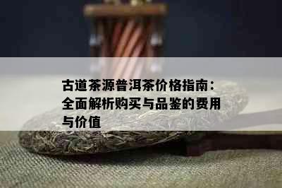 古道茶源普洱茶价格指南：全面解析购买与品鉴的费用与价值