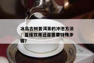 冰岛古树普洱茶的冲泡方法：直接饮用还是需要特殊步骤？