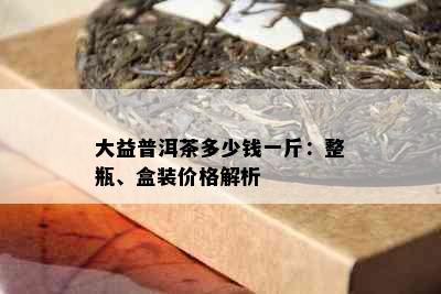 大益普洱茶多少钱一斤：整瓶、盒装价格解析