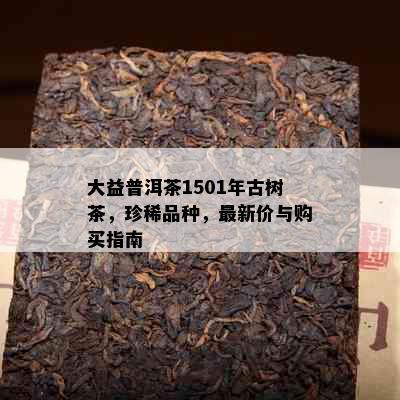 大益普洱茶1501年古树茶，珍稀品种，最新价与购买指南