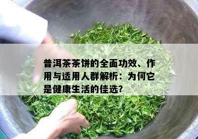 普洱茶茶饼的全面功效、作用与适用人群解析：为何它是健康生活的佳选？