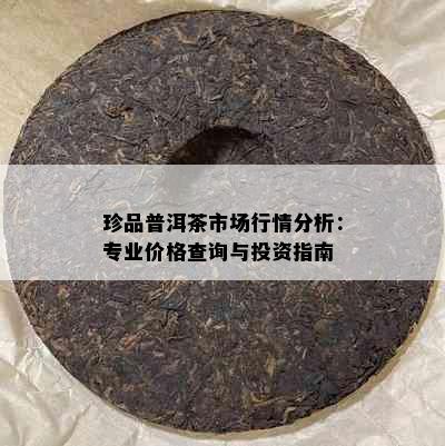 珍品普洱茶市场行情分析：专业价格查询与投资指南