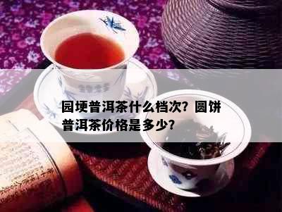 园埂普洱茶什么档次？圆饼普洱茶价格是多少？