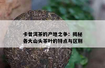 卡普洱茶的产地之争：揭秘各大山头茶叶的特点与区别