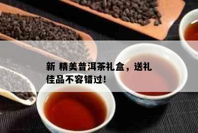 新 精美普洱茶礼盒，送礼佳品不容错过！