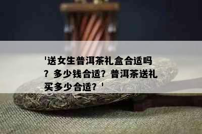 '送女生普洱茶礼盒合适吗？多少钱合适？普洱茶送礼买多少合适？'