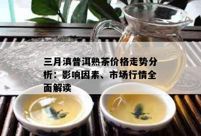 三月滇普洱熟茶价格走势分析：影响因素、市场行情全面解读