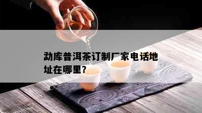 勐库普洱茶订制厂家电话地址在哪里？