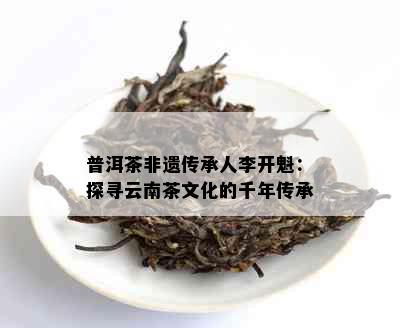 普洱茶非遗传承人李开魁：探寻云南茶文化的千年传承