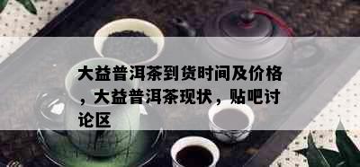 大益普洱茶到货时间及价格，大益普洱茶现状，贴吧讨论区