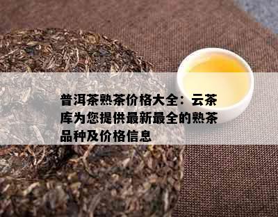 普洱茶熟茶价格大全：云茶库为您提供最新最全的熟茶品种及价格信息