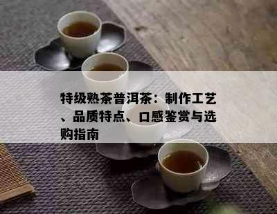 特级熟茶普洱茶：制作工艺、品质特点、口感鉴赏与选购指南