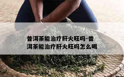 普洱茶能治疗肝火旺吗-普洱茶能治疗肝火旺吗怎么喝