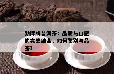 勐库牌普洱茶：品质与口感的完美结合，如何鉴别与品鉴？