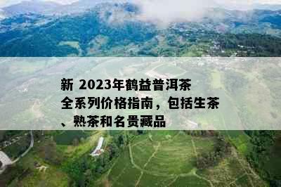 新 2023年鹤益普洱茶全系列价格指南，包括生茶、熟茶和名贵藏品