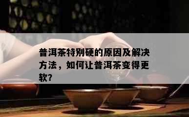 普洱茶特别硬的原因及解决方法，如何让普洱茶变得更软？