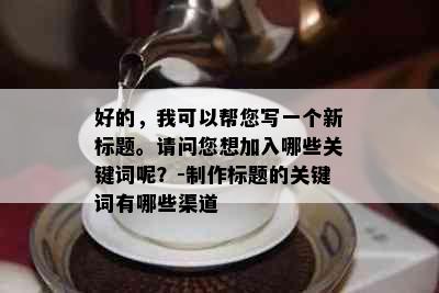 好的，我可以帮您写一个新标题。请问您想加入哪些关键词呢？-制作标题的关键词有哪些渠道