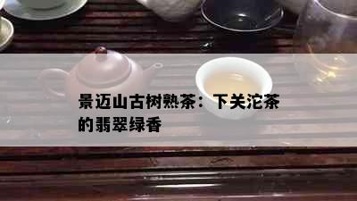 景迈山古树熟茶：下关沱茶的翡翠绿香