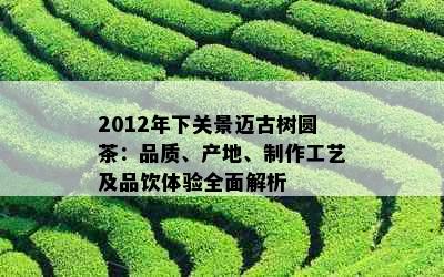 2012年下关景迈古树圆茶：品质、产地、制作工艺及品饮体验全面解析