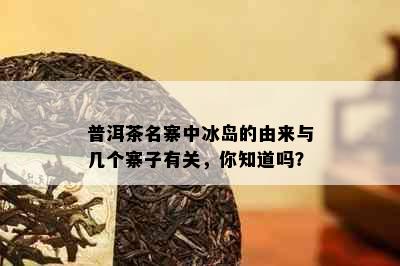 普洱茶名寨中冰岛的由来与几个寨子有关，你知道吗？