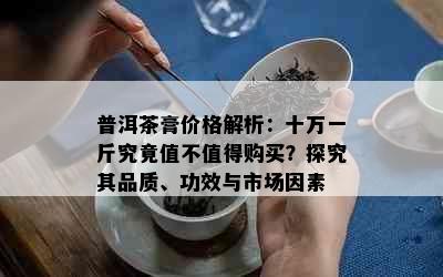 普洱茶膏价格解析：十万一斤究竟值不值得购买？探究其品质、功效与市场因素